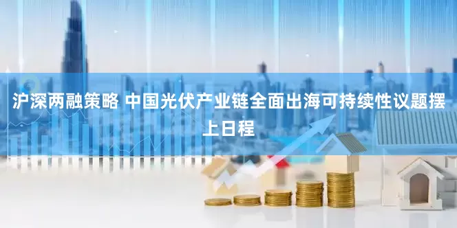 沪深两融策略 中国光伏产业链全面出海可持续性议题摆上日程