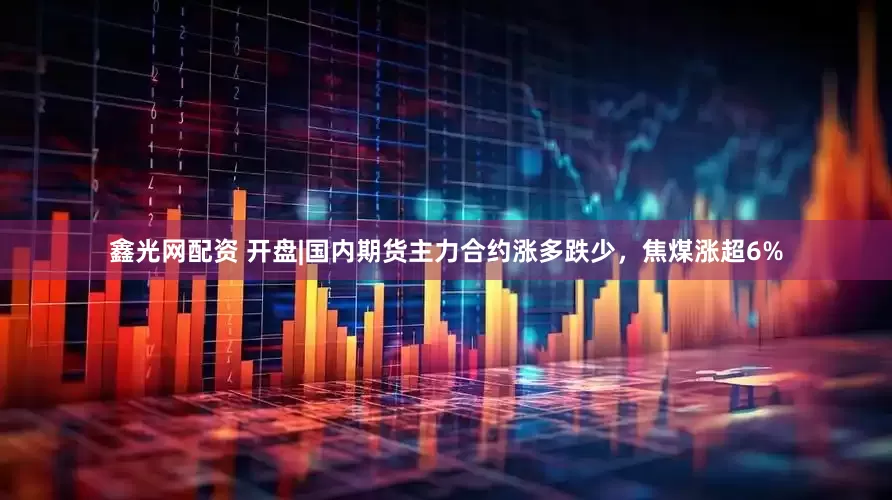 鑫光网配资 开盘|国内期货主力合约涨多跌少，焦煤涨超6%