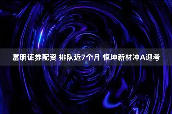 富明证券配资 排队近7个月 恒坤新材冲A迎考