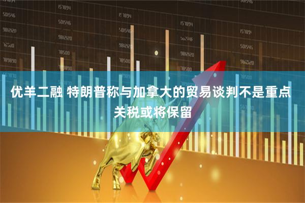 优羊二融 特朗普称与加拿大的贸易谈判不是重点 关税或将保留