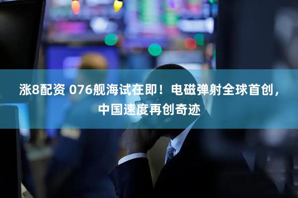 涨8配资 076舰海试在即！电磁弹射全球首创，中国速度再创奇迹