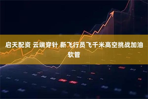 启天配资 云端穿针 新飞行员飞千米高空挑战加油软管
