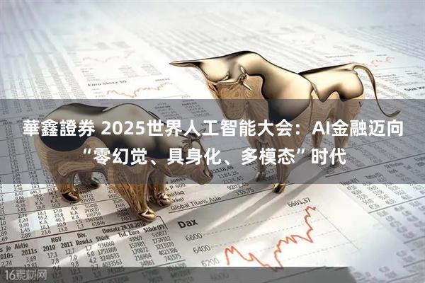 華鑫證券 2025世界人工智能大会：AI金融迈向“零幻觉、具身化、多模态”时代