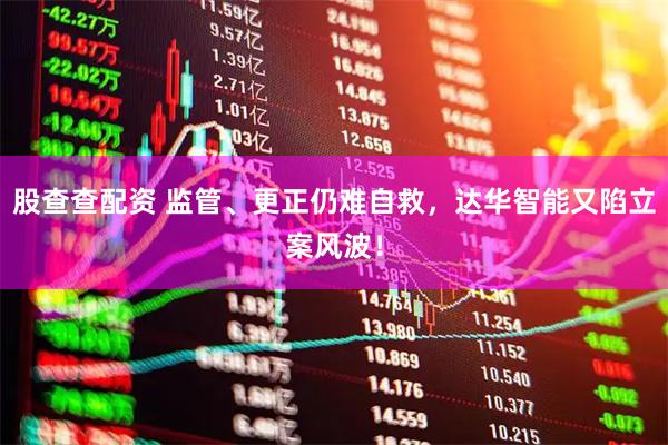股查查配资 监管、更正仍难自救，达华智能又陷立案风波！