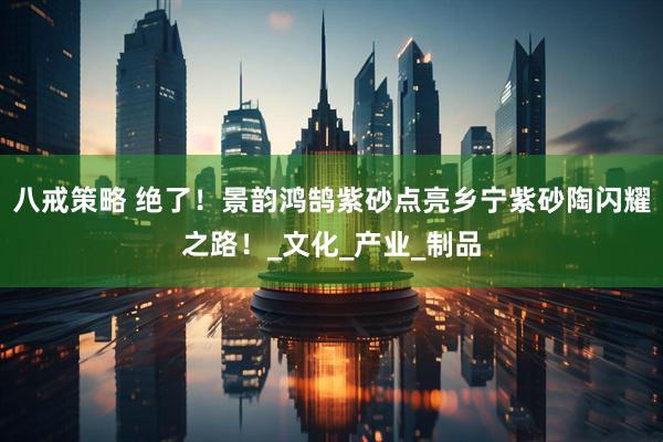 八戒策略 绝了！景韵鸿鹄紫砂点亮乡宁紫砂陶闪耀之路！_文化_产业_制品
