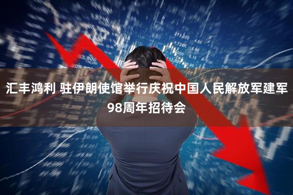 汇丰鸿利 驻伊朗使馆举行庆祝中国人民解放军建军98周年招待会