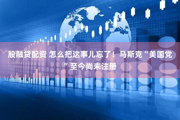 股融贷配资 怎么把这事儿忘了！马斯克“美国党”至今尚未注册