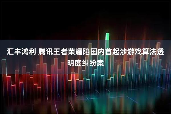汇丰鸿利 腾讯王者荣耀陷国内首起涉游戏算法透明度纠纷案