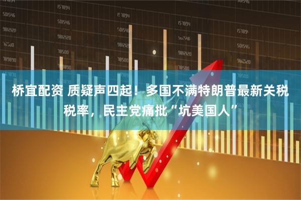桥宜配资 质疑声四起！多国不满特朗普最新关税税率，民主党痛批“坑美国人”