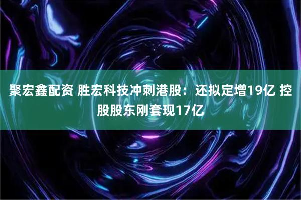 聚宏鑫配资 胜宏科技冲刺港股：还拟定增19亿 控股股东刚套现17亿