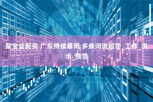 聚宝盆配资 广东持续暴雨 多条河流超警_工作_洪水_预警