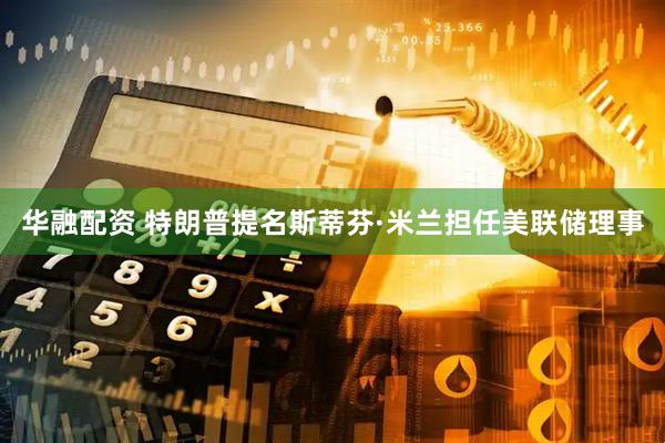 华融配资 特朗普提名斯蒂芬·米兰担任美联储理事