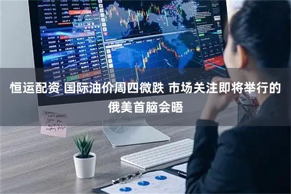 恒运配资 国际油价周四微跌 市场关注即将举行的俄美首脑会晤