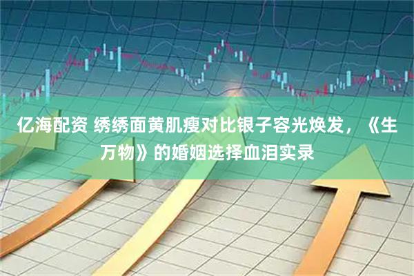 亿海配资 绣绣面黄肌瘦对比银子容光焕发，《生万物》的婚姻选择血泪实录