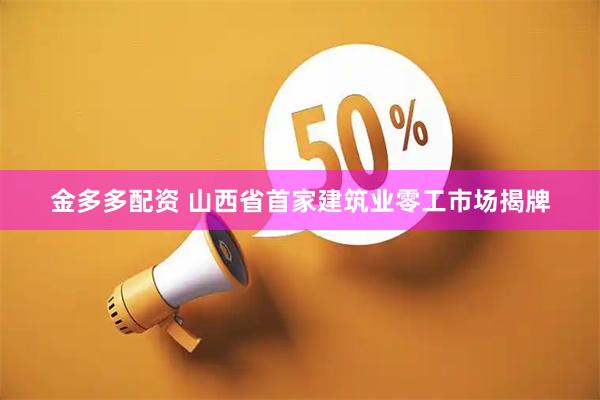 金多多配资 山西省首家建筑业零工市场揭牌