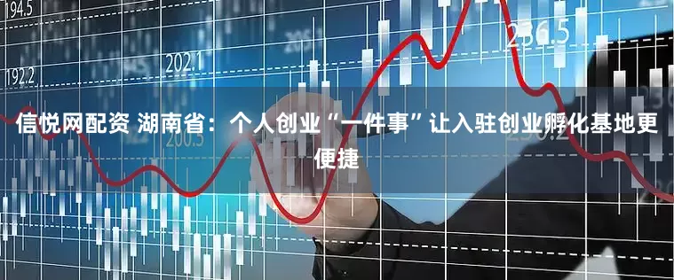 信悦网配资 湖南省：个人创业“一件事”让入驻创业孵化基地更便捷