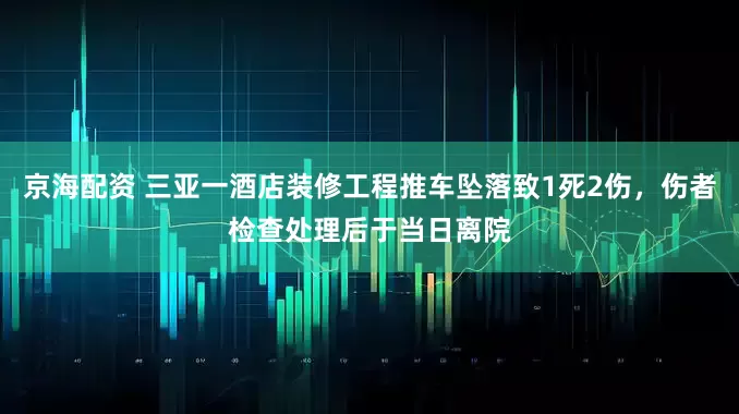京海配资 三亚一酒店装修工程推车坠落致1死2伤，伤者检查处理后于当日离院