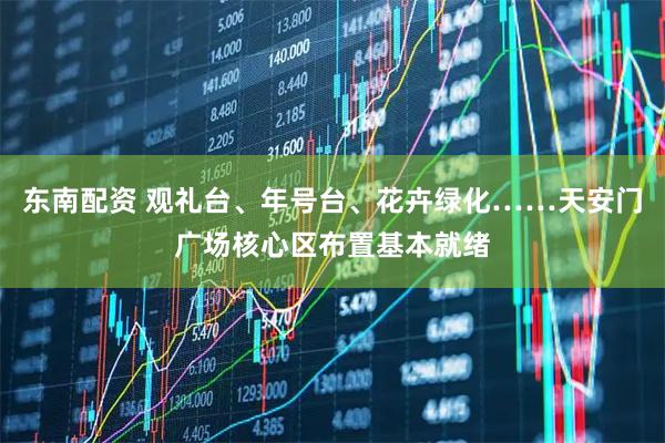 东南配资 观礼台、年号台、花卉绿化……天安门广场核心区布置基本就绪