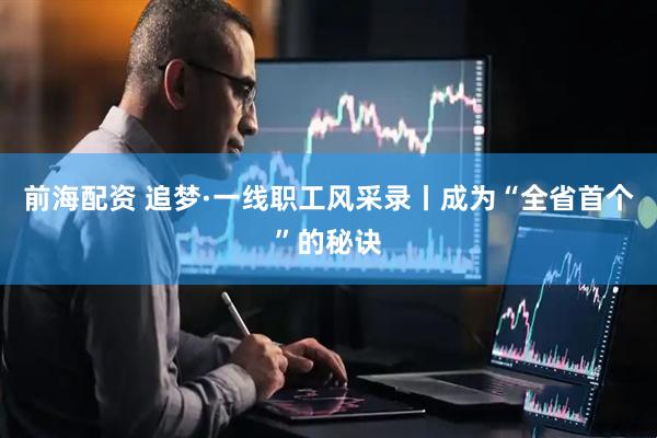 前海配资 追梦·一线职工风采录丨成为“全省首个”的秘诀
