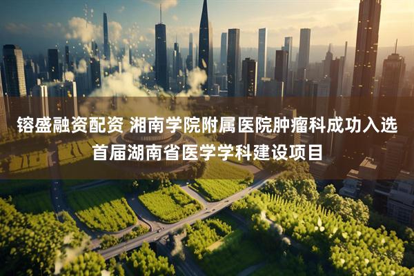 镕盛融资配资 湘南学院附属医院肿瘤科成功入选首届湖南省医学学科建设项目