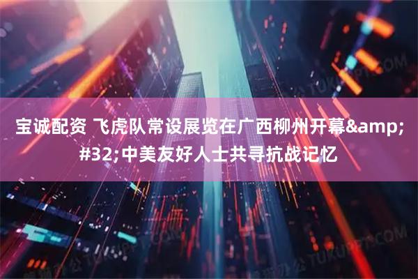 宝诚配资 飞虎队常设展览在广西柳州开幕 中美友好人士共寻抗战记忆