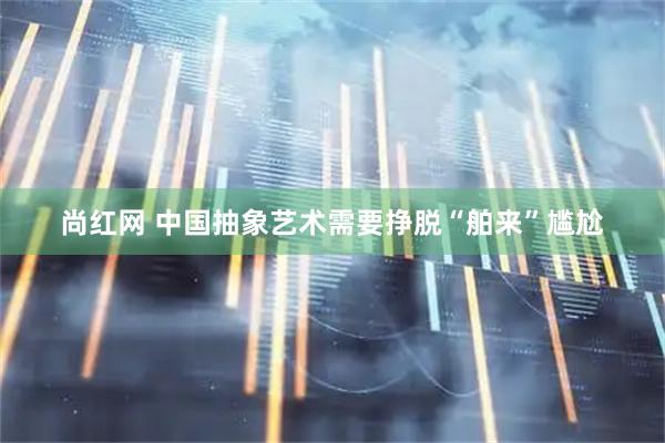 尚红网 中国抽象艺术需要挣脱“舶来”尴尬