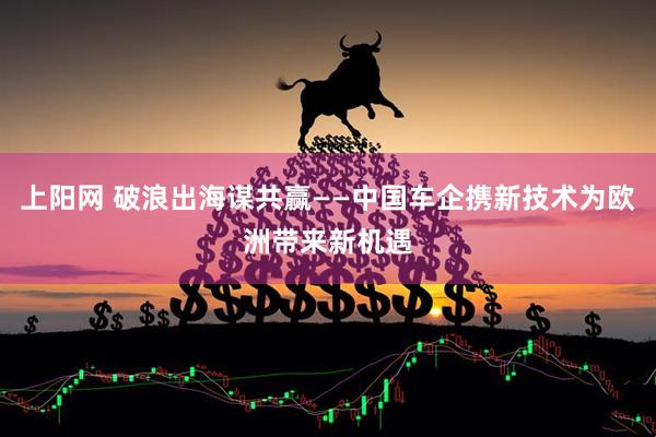 上阳网 破浪出海谋共赢——中国车企携新技术为欧洲带来新机遇