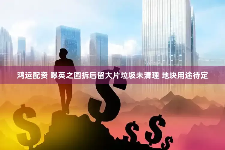 鸿运配资 曝英之园拆后留大片垃圾未清理 地块用途待定
