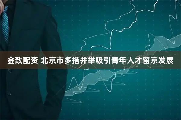金致配资 北京市多措并举吸引青年人才留京发展