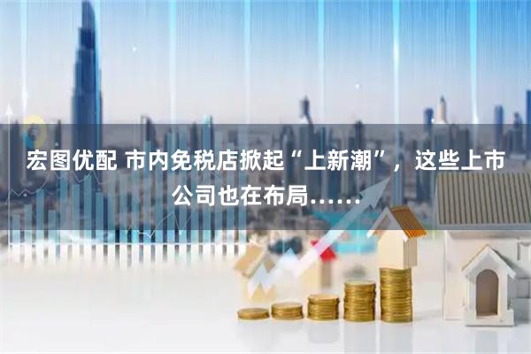 宏图优配 市内免税店掀起“上新潮”，这些上市公司也在布局……
