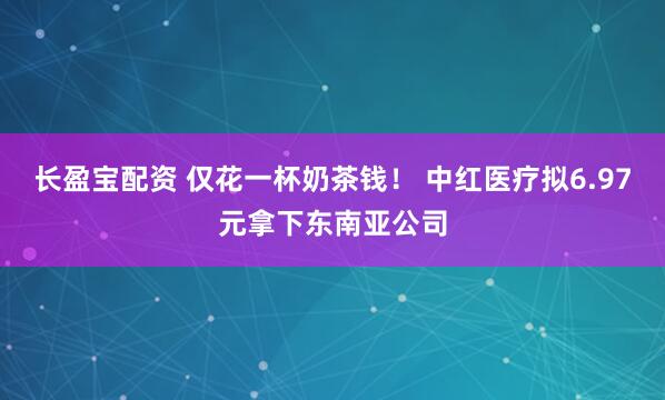 长盈宝配资 仅花一杯奶茶钱！ 中红医疗拟6.97元拿下东南亚公司