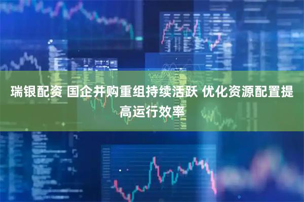 瑞银配资 国企并购重组持续活跃 优化资源配置提高运行效率