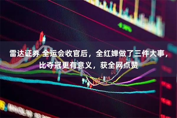 雷达证券 全运会收官后，全红婵做了三件大事，比夺冠更有意义，获全网点赞