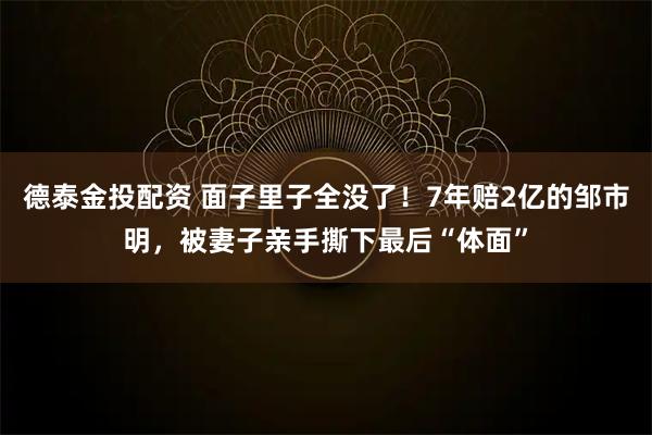 德泰金投配资 面子里子全没了！7年赔2亿的邹市明，被妻子亲手撕下最后“体面”