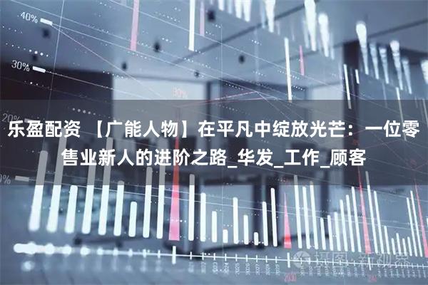 乐盈配资 【广能人物】在平凡中绽放光芒：一位零售业新人的进阶之路_华发_工作_顾客