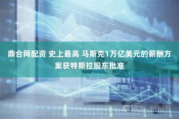 鼎合网配资 史上最高 马斯克1万亿美元的薪酬方案获特斯拉股东批准