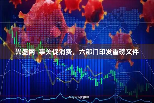 兴盛网  事关促消费，六部门印发重磅文件