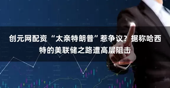 创元网配资 “太亲特朗普”惹争议？据称哈西特的美联储之路遭高层阻击