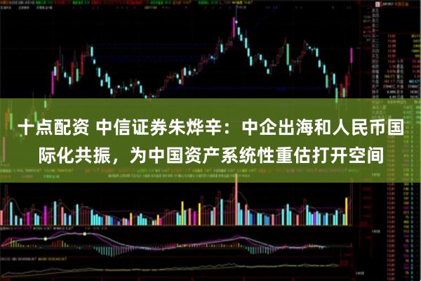 十点配资 中信证券朱烨辛：中企出海和人民币国际化共振，为中国资产系统性重估打开空间