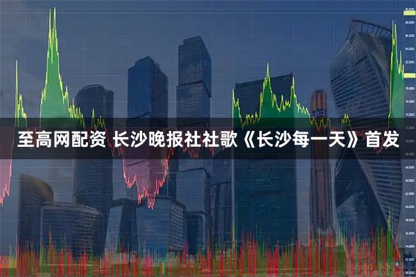 至高网配资 长沙晚报社社歌《长沙每一天》首发