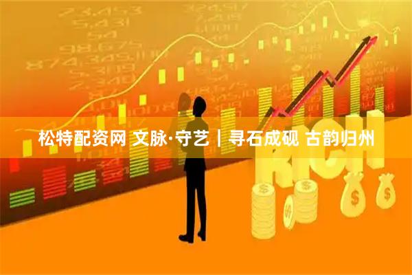 松特配资网 文脉·守艺｜寻石成砚 古韵归州